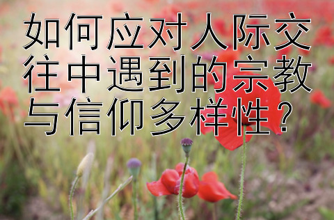 如何应对人际交往中遇到的宗教与信仰多样性？