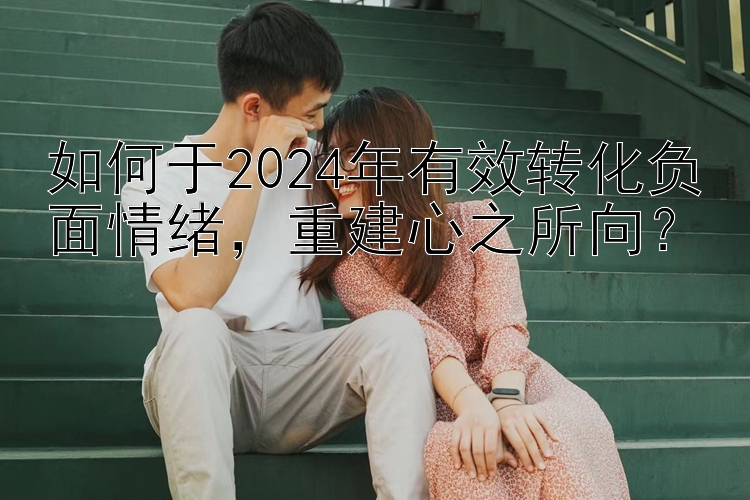 如何于2024年有效转化负面情绪，重建心之所向？