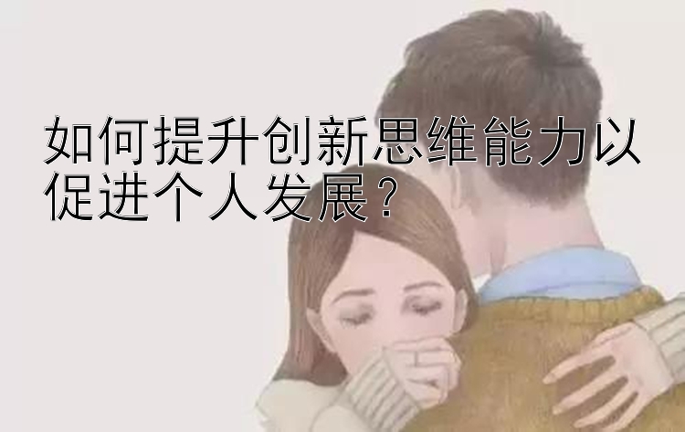 如何提升创新思维能力以促进个人发展？