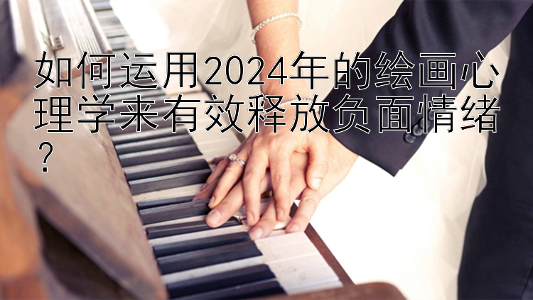 如何运用2024年的绘画心理学来有效释放负面情绪？