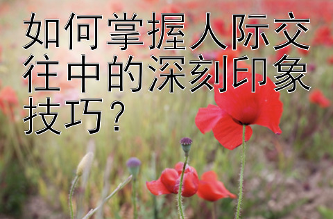 如何掌握人际交往中的深刻印象技巧？