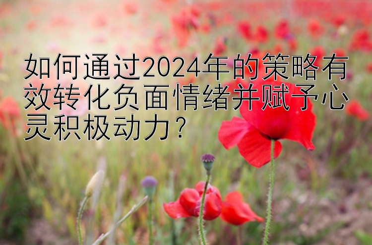 如何通过2024年的策略有效转化负面情绪并赋予心灵积极动力？