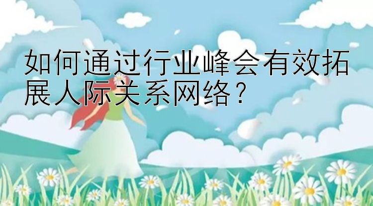 如何通过行业峰会有效拓展人际关系网络？