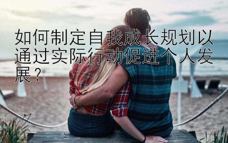 如何制定自我成长规划以通过实际行动促进个人发展？