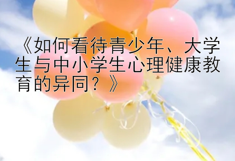 《如何看待青少年、大学生与中小学生心理健康教育的异同？》