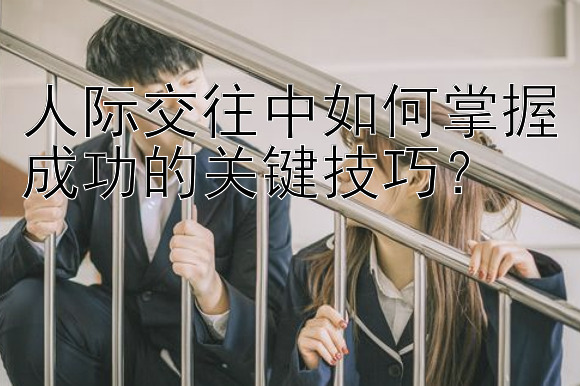 人际交往中如何掌握成功的关键技巧？