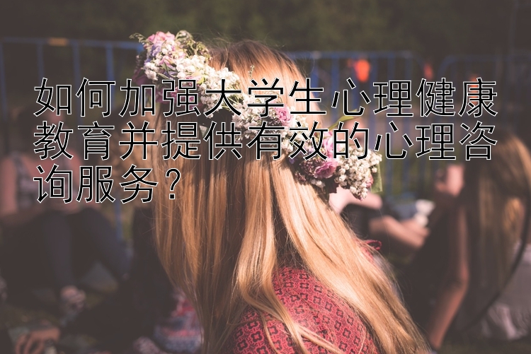 如何加强大学生心理健康教育并提供有效的心理咨询服务？