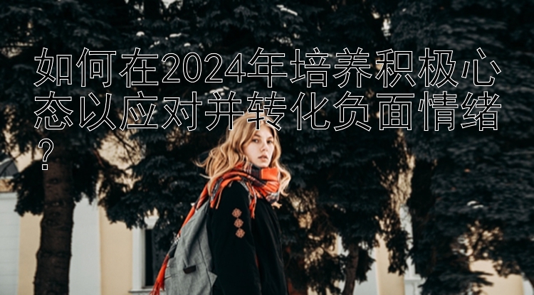 如何在2024年培养积极心态以应对并转化负面情绪？