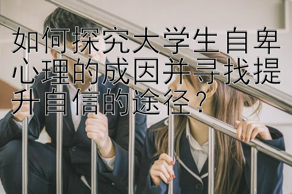 如何探究大学生自卑心理的成因并寻找提升自信的途径？