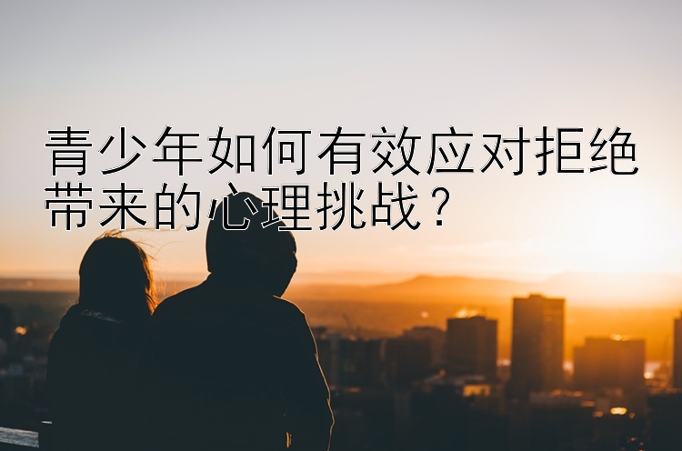 青少年如何有效应对拒绝带来的心理挑战？