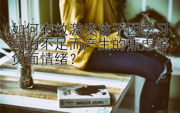 如何有效激发孩子因学习动力不足而产生的焦虑等负面情绪？