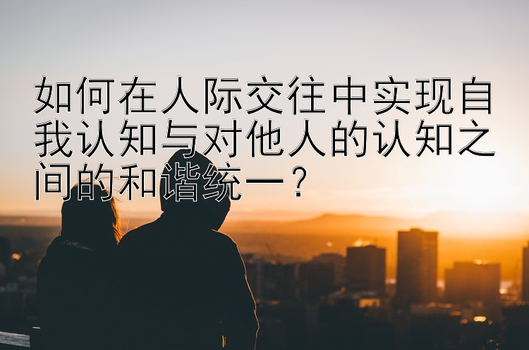 如何在人际交往中实现自我认知与对他人的认知之间的和谐统一？