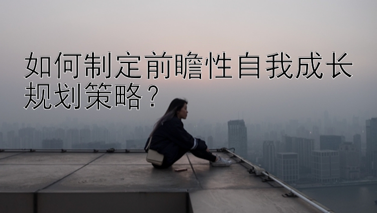 如何制定前瞻性自我成长规划策略？