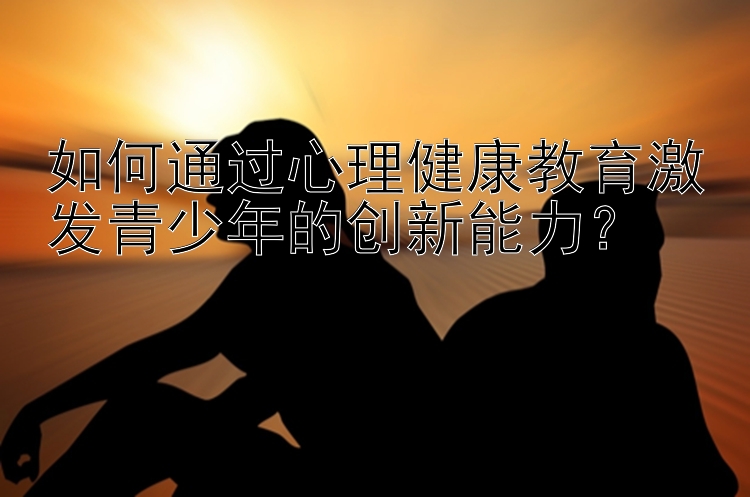 如何通过心理健康教育激发青少年的创新能力？