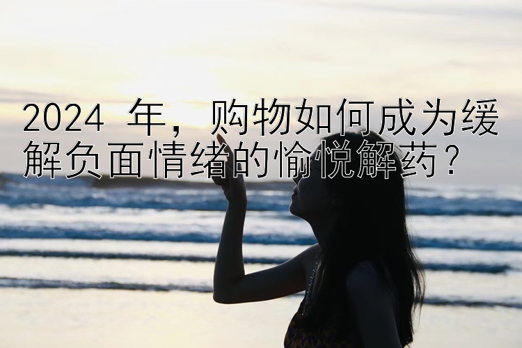 2024 年，购物如何成为缓解负面情绪的愉悦解药？