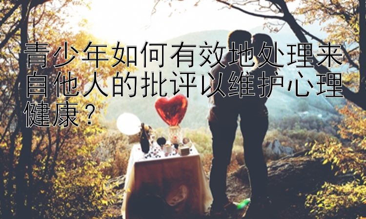 青少年如何有效地处理来自他人的批评以维护心理健康？