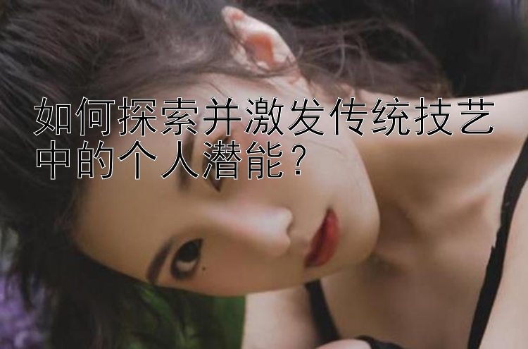 如何探索并激发传统技艺中的个人潜能？