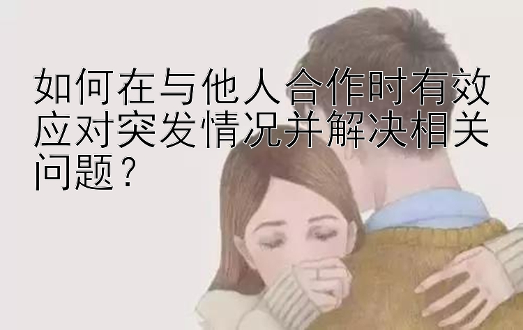 快三分析软件安装视频如何在与他人合作时有效应对突发情况并解决相关问题？