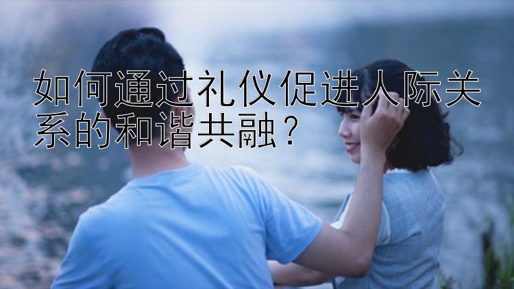 幸运飞艇    如何通过礼仪促进人际关系的和谐共融？