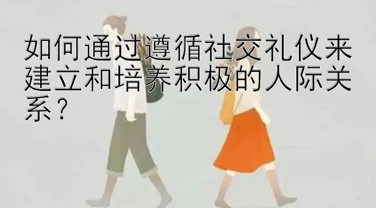 如何通过遵循社交礼仪来建立和培养积极的人际关系？