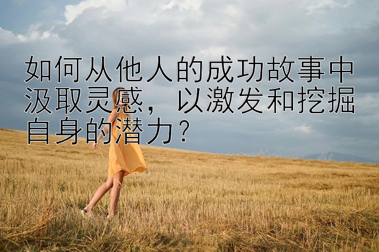 如何从他人的成功故事中汲取灵感，以激发和挖掘自身的潜力？