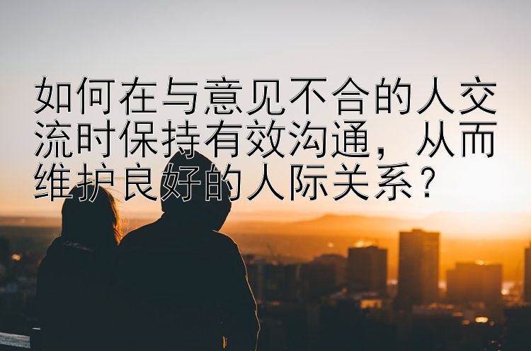 如何在与意见不合的人交流时保持有效沟通，从而维护良好的人际关系？