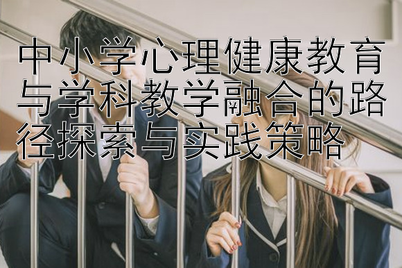 中小学心理健康教育与学科教学融合的路径探索与实践策略