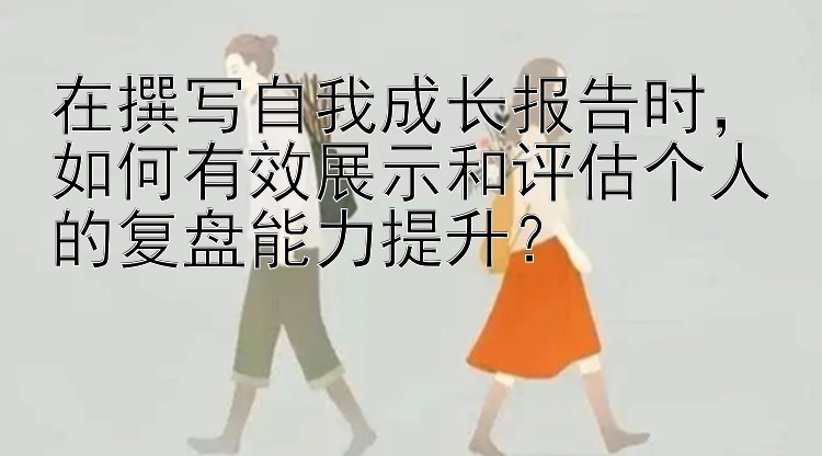 在撰写自我成长报告时，如何有效展示和评估个人的复盘能力提升？