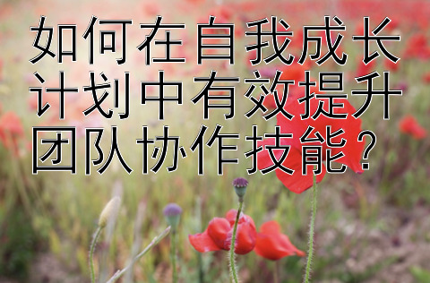 如何在自我成长计划中有效提升团队协作技能？