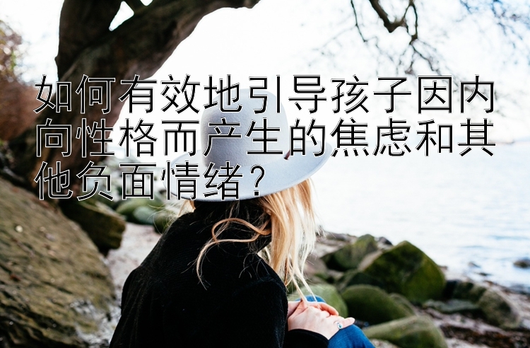 如何有效地引导孩子因内向性格而产生的焦虑和其他负面情绪？