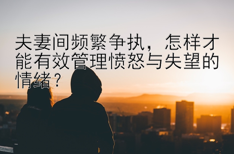 夫妻间频繁争执，怎样才能有效管理愤怒与失望的情绪？