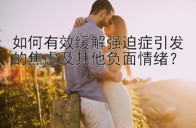 如何有效缓解强迫症引发的焦虑及其他负面情绪？