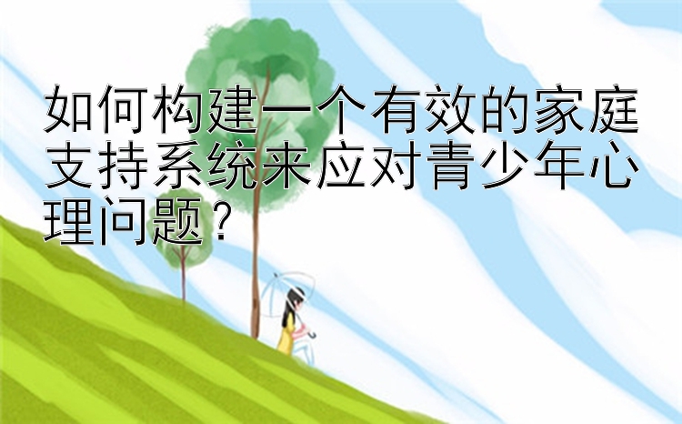 如何构建一个有效的家庭支持系统来应对青少年心理问题？