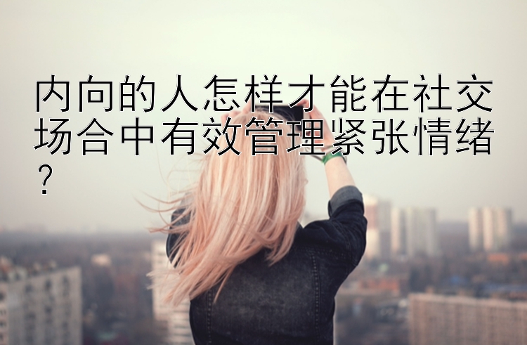 内向的人怎样才能在社交场合中有效管理紧张情绪？