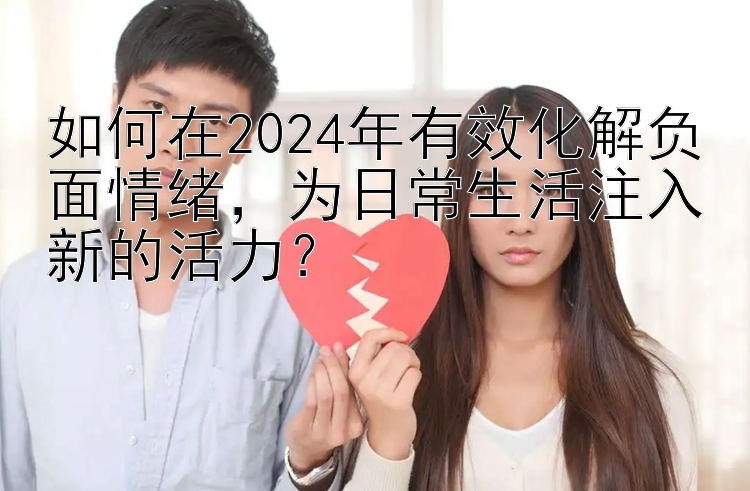 如何在2024年有效化解负面情绪，为日常生活注入新的活力？