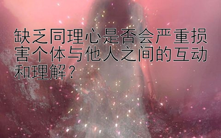 缺乏同理心是否会严重损害个体与他人之间的互动和理解？