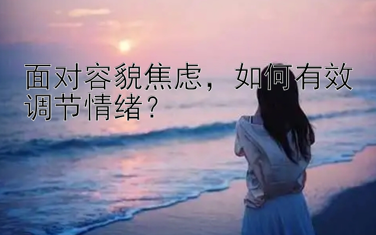 面对容貌焦虑，如何有效调节情绪？