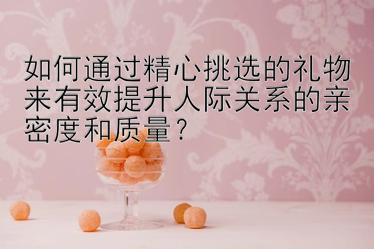 如何通过精心挑选的礼物来有效提升人际关系的亲密度和质量？