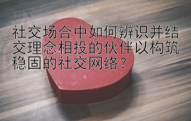 社交场合中如何辨识并结交理念相投的伙伴以构筑稳固的社交网络？