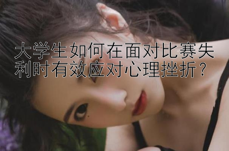 大学生如何在面对比赛失利时有效应对心理挫折？