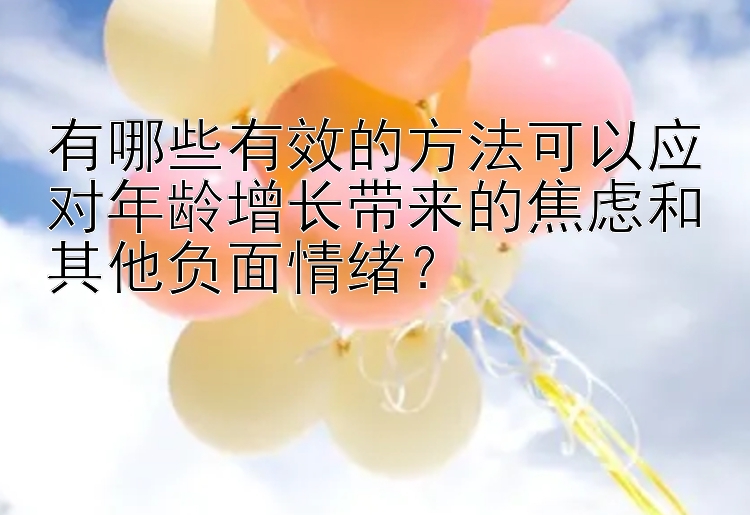 有哪些有效的方法可以应对年龄增长带来的焦虑和其他负面情绪？