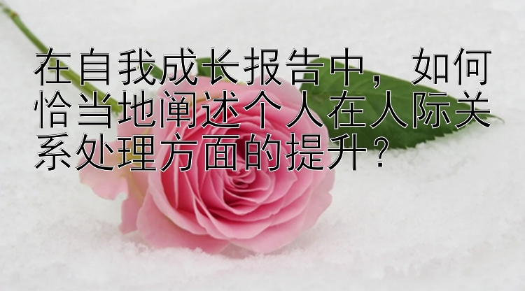 在自我成长报告中，如何恰当地阐述个人在人际关系处理方面的提升？