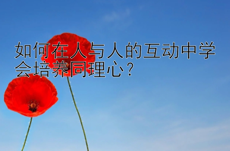 如何在人与人的互动中学会培养同理心？